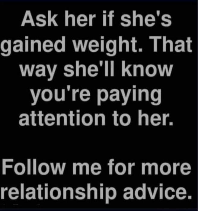 Ask her if she's gained weight. That way she'll know you're paying attention to her. Follow me for more relationship advice.