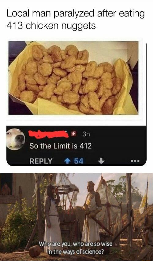 Local man paralyzed after eating 413 chicken nuggets. So the Limit is 412. Who are you, who are so wise in the ways of science?