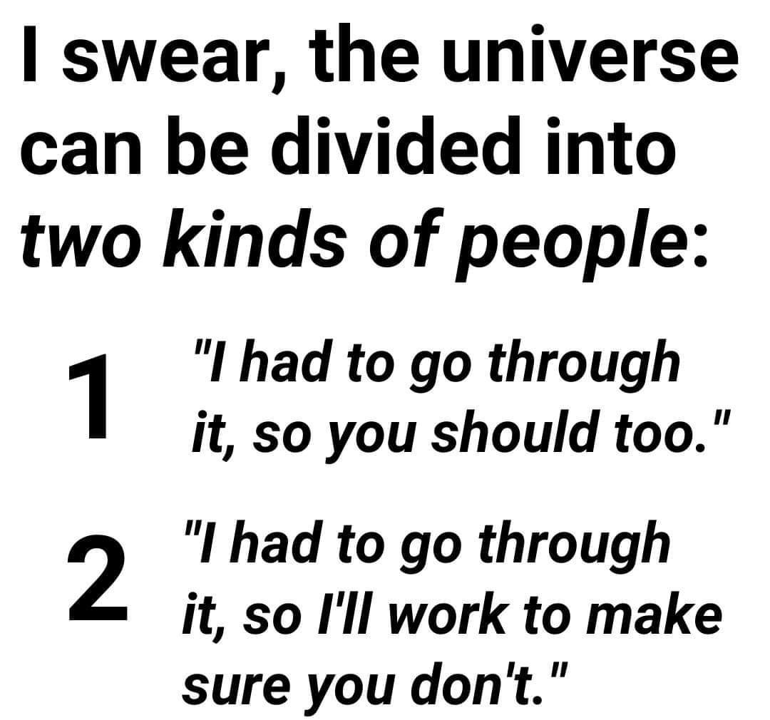 swear the universe can be divided into two kinds of people 1 I had to go through it so you should too 2 I had to go through it so Ill work to make sure you dont