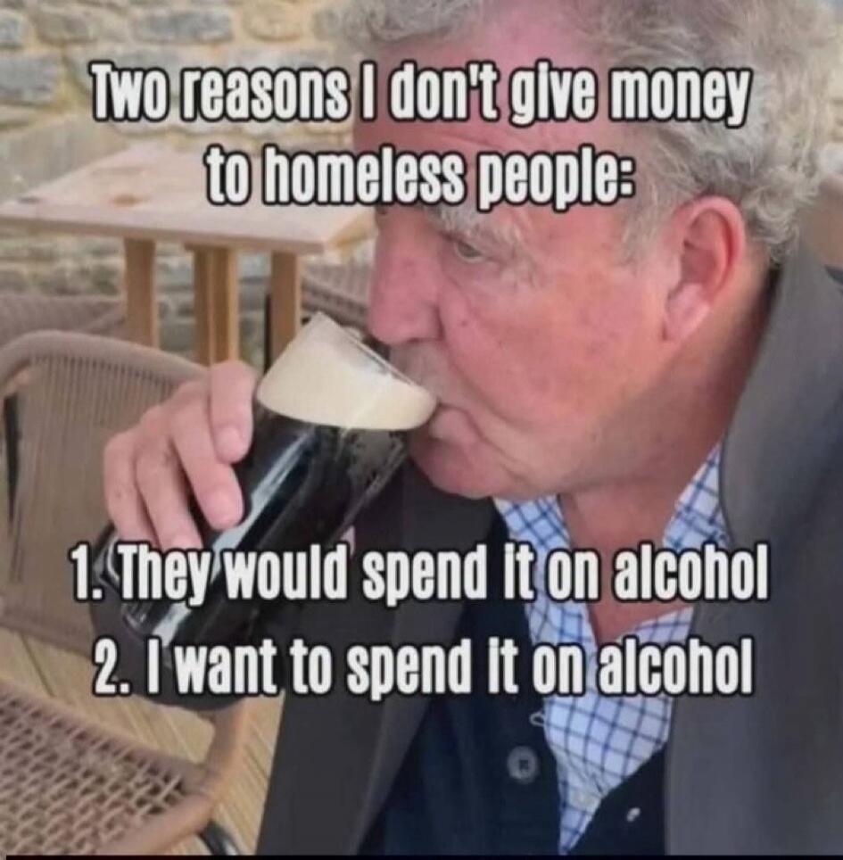 Two reasons I don't give money to homeless people: 1. They would spend it on alcohol 2. I want to spend it on alcohol