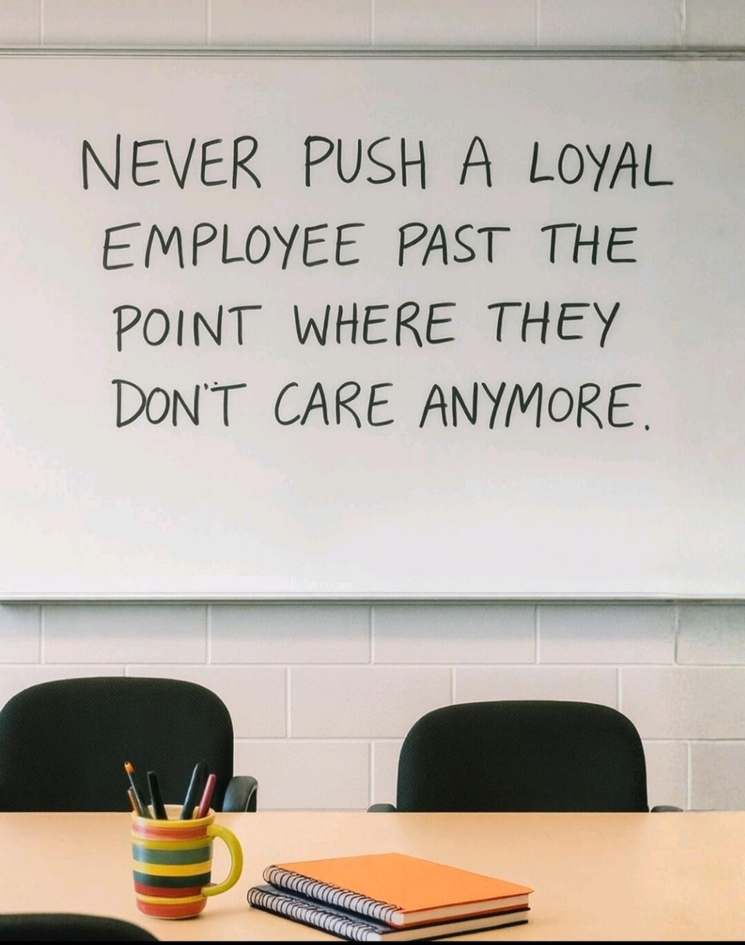 NEVER PUSH A LOYAL EMPLOYEE PAST THE POINT WHERE THEY DON'T CARE ANYMORE.