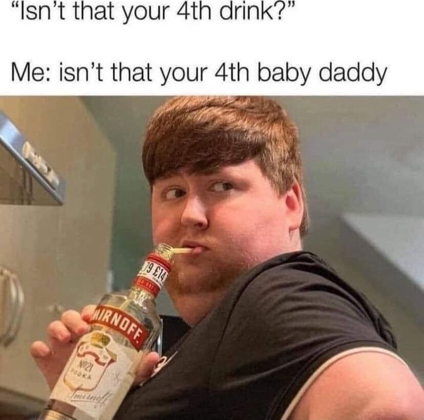 Isnt that your 4th drink Me isnt that your 4th baby daddy