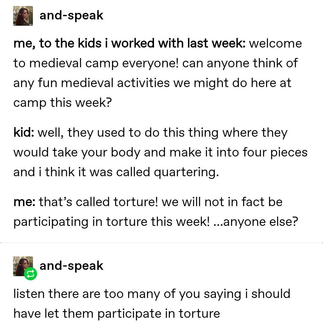 and speak me to the kids i worked with last week welcome to medieval camp everyone can anyone think of any fun medieval activities we might do here at camp this week kid well they used to do this thing where they would take your body and make it into four pieces and i think it was called quartering me thats called torture we will not in fact be participating in torture this week anyone else gand s