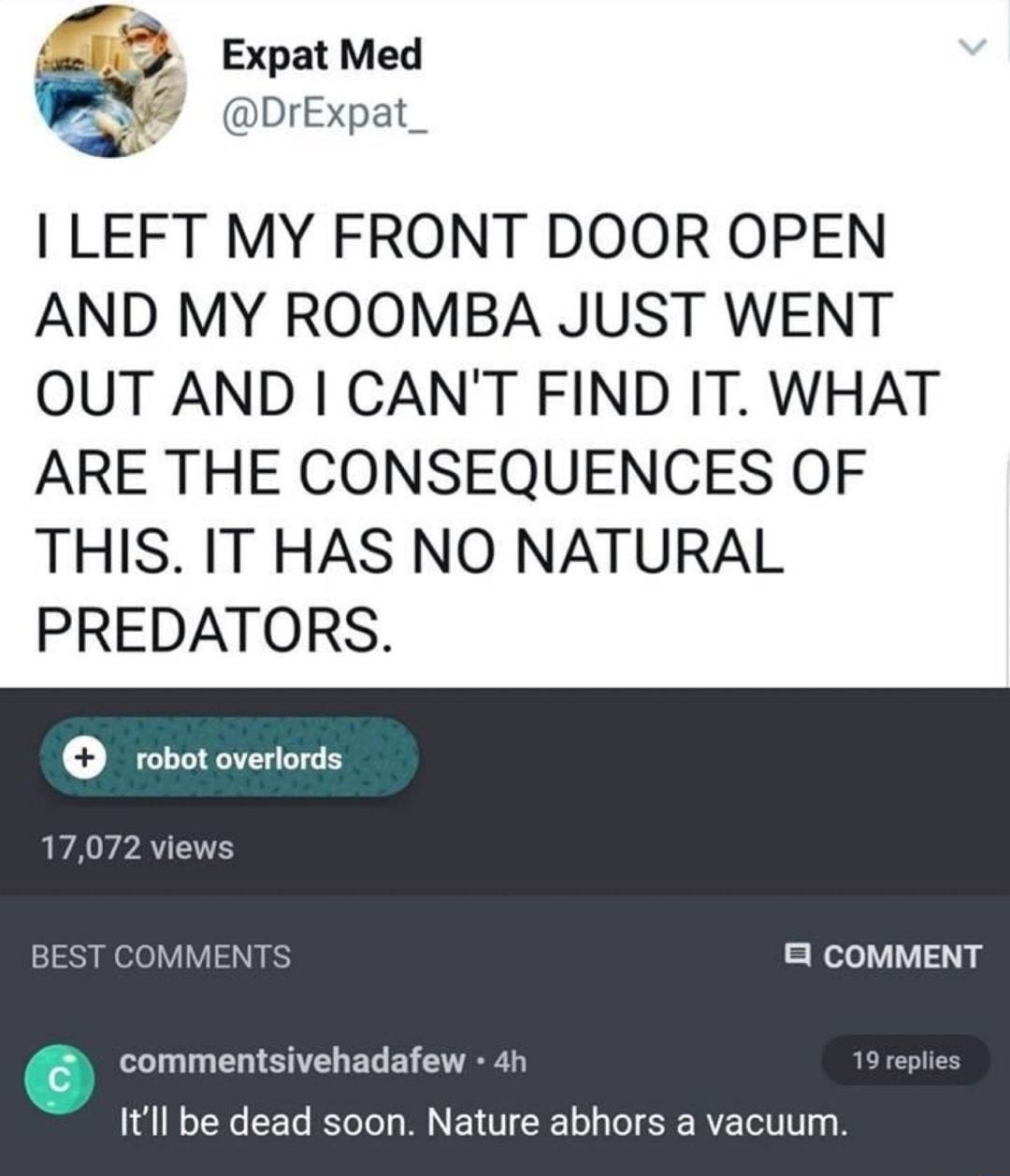 s Expat Med DrExpat_ LEFT MY FRONT DOOR OPEN AND MY ROOMBA JUST WENT OUT AND CANT FIND IT WHAT ARE THE CONSEQUENCES OF THIS IT HAS NO NATURAL PREDATORS robot overlords LAY PAY 2 BEST COMMENTS 8 COMMENT N N EN SN CUED E GO R 19 replies Itll be dead soon Nature abhors a vacuum