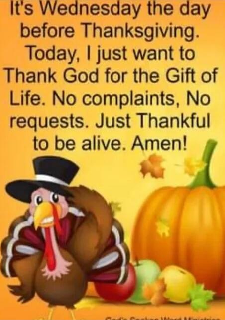 It's Wednesday the day before Thanksgiving. Today, I just want to Thank God for the Gift of Life. No complaints, No requests. Just Thankful to be alive. Amen!