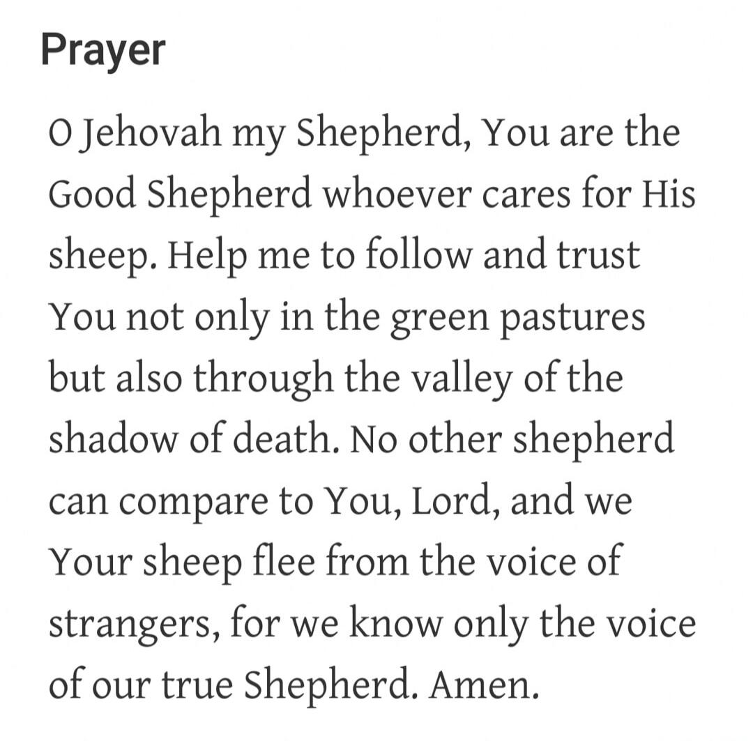 Prayer O Jehovah my Shepherd, You are the Good Shepherd whoever cares for His sheep. Help me to follow and trust You not only in the green pastures but also through the valley of the shadow of death. No other shepherd can compare to You, Lord, and we Your sheep flee from the voice of strangers, for we know only the voice of our true Shepherd. Amen.