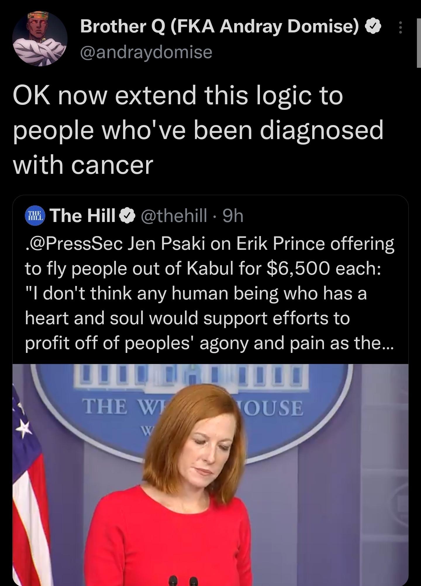 R T O N 3 WYy 1 EVA INEK FTgleeYe o0g1 1 OK now extend this logic to OLIeToI CRY ao RN o I T To Mo F Vetglo To WVikd g Wer TolelTg i The Hill thehill 9h PressSec Jen Psaki on Erik Prince offering to fly people out of Kabul for 6500 each l dont think any human being who has a heart and soul would support efforts to oI i1 de i o W olTo o ISNT lo Y0 VA ToTe Mo ETa R Fo R 4 STOW