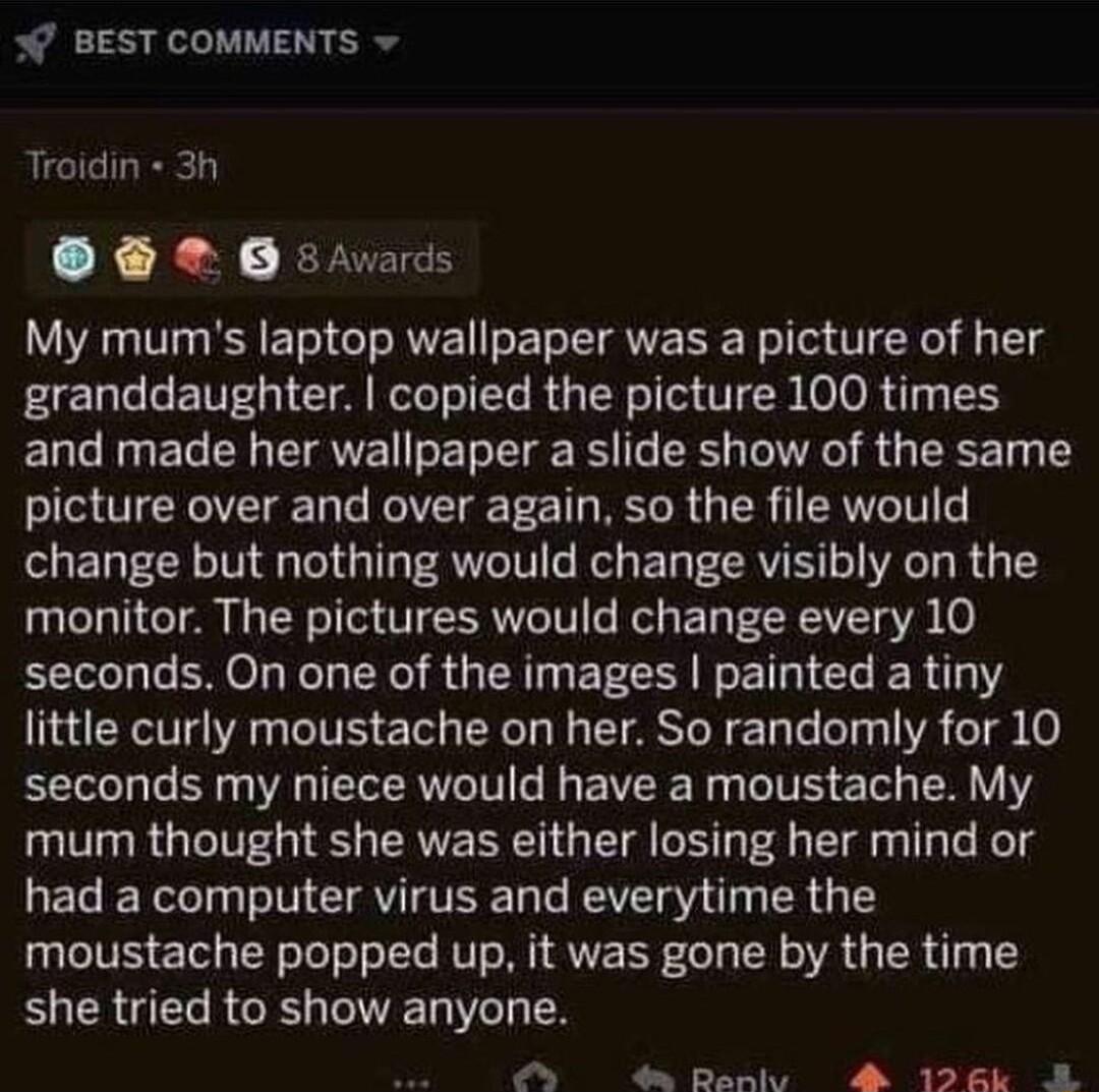 BEST COMMENTS Troidin 3h Osrads My mums laptop wallpaper was a picture of her granddaughter copied the picture 100 times and made her wallpaper a slide show of the same picture over and over again so the file would change but nothing would change visibly on the monitor The pictures would change every 10 seconds On one of the images painted a tiny little curly moustache on her So randomly for 10 se