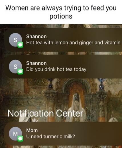 Women are always trying to feed you potions
Hot tea with lemon and ginger and vitamin
Did you drink hot tea today
Notification Center
U need turmeric milk?