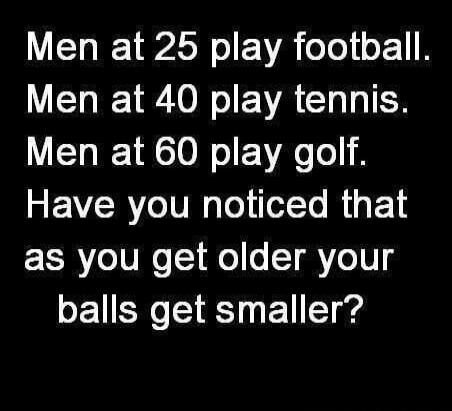 Men at 25 play football. Men at 40 play tennis. Men at 60 play golf. Have you noticed that as you get older your balls get smaller?