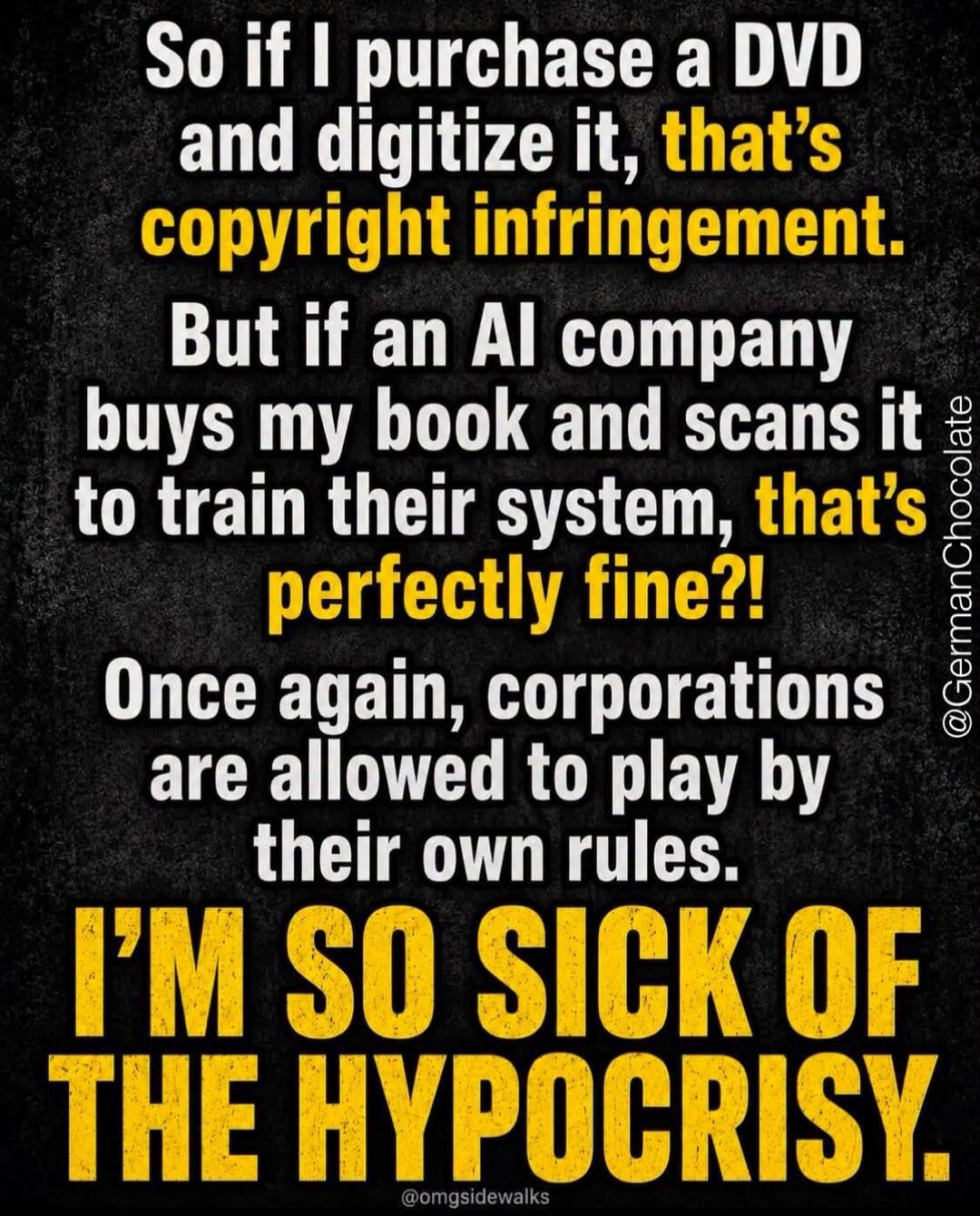 So if I purchase a DVD and digitize it, that's copyright infringement. But if an AI company buys my book and scans it to train their system, that's perfectly fine?! Once again, corporations are allowed to play by their own rules. I'M SO SICK OF THE HYPOCRISY.