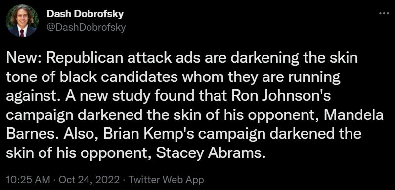 Dash Dobrofsky New Republican attack ads are darkening the skin tone of black candidates whom they are running against A new study found that Ron Johnsons campaign darkened the skin of his opponent Mandela Barnes Also Brian Kemps campaign darkened the skin of his opponent Stacey Abrams