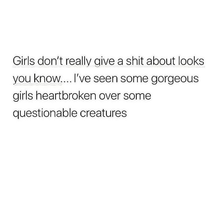 Girls dont really aive a shit about looks you know Ive seen some gorgeous girls heartbroken over some questionable creatures