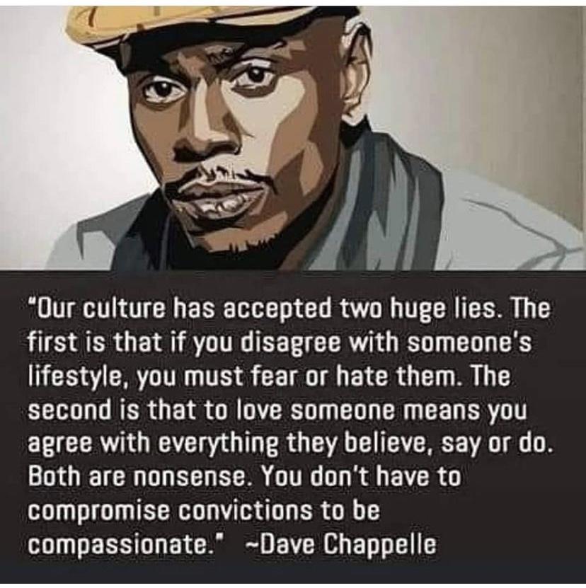 Our culture has accepted two huge lies The first is that if you disagree with someones lifestyle you must fear or hate them The second is that to love someone means you E T CERAQIAE RO A CU AT VA 8 GO DD R EE GGG R EYCR compromise convictions to be compassionate Dave Chappelle