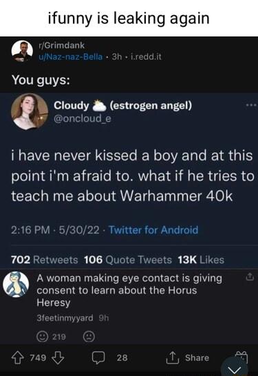 ifunny is leaking again Grimdank You guys Cloudy estrogen angel i have never kissed a boy and at this point im afraid to what if he tries to teach me about Warhammer 40k Twitter for Android 702 Retweets 106 Quote CIER K QETE A woman making eye contact is giving W consent to learn about the Horus Heresy
