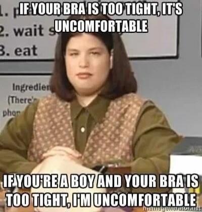 IF YOUR BRA IS TOO TIGHT, IT'S UNCOMFORTABLE
IF YOU'RE A BOY AND YOUR BRA IS TOO TIGHT, I'M UNCOMFORTABLE