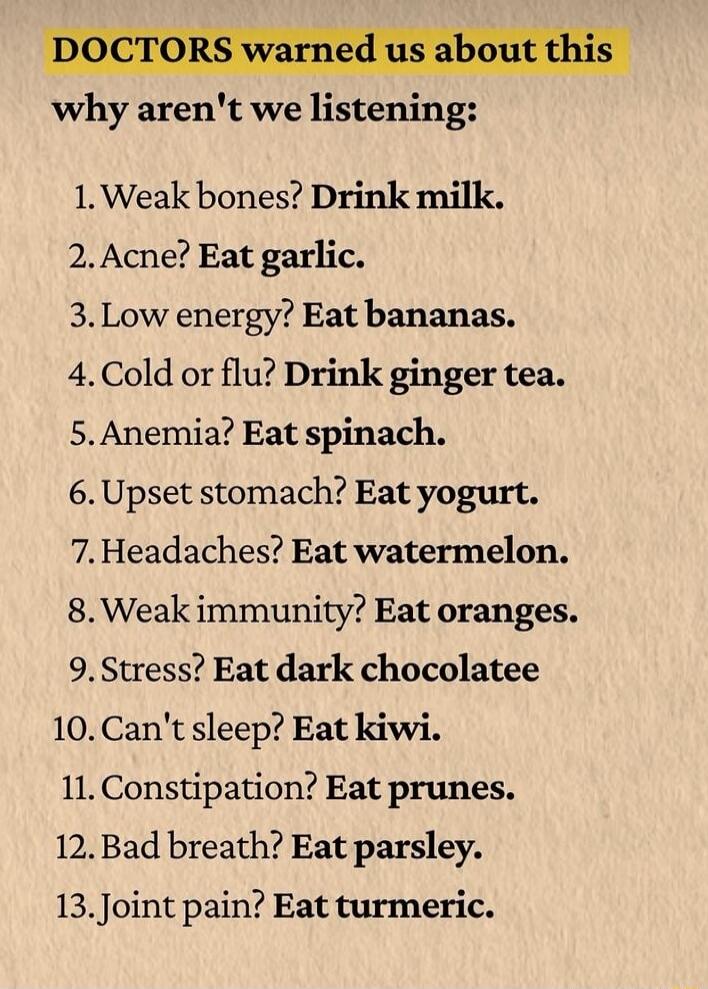 DOCTORS warned us about this
why aren't we listening:

1. Weak bones? Drink milk.
2. Acne? Eat garlic.
3. Low energy? Eat bananas.
4. Cold or flu? Drink ginger tea.
5. Anemia? Eat spinach.
6. Upset stomach? Eat yogurt.
7. Headaches? Eat watermelon.
8. Weak immunity? Eat oranges.
9. Stress? Eat dark chocolate
10. Can't sleep? Eat kiwi.
11. Constipat