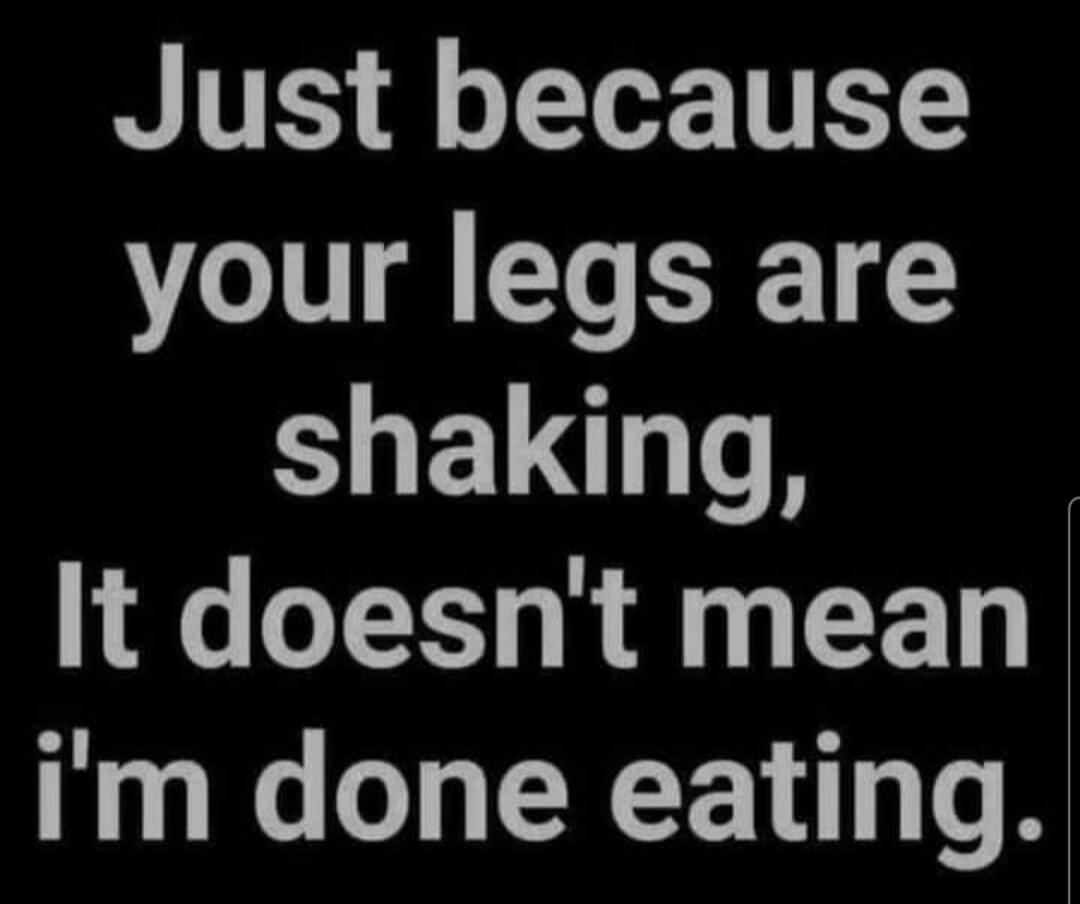 Just because your legs are shaking, It doesn't mean I'm done eating.
