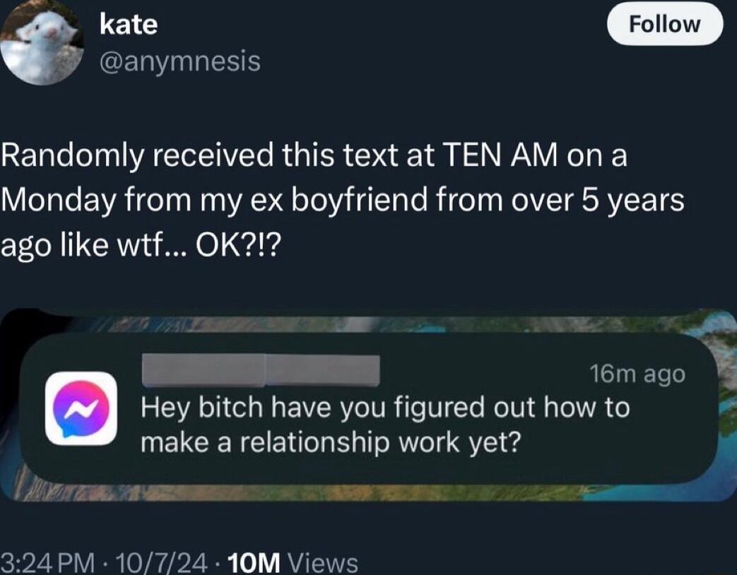 y anymnesis Randomly received this text at TEN AM on a Monday from my ex boyfriend from over 5 years ago like wtf OK1 e tomago Hey bitch have you figured out how to LR CIENE T R S e Lir o s amm s N 324 PM 10724 10M Views