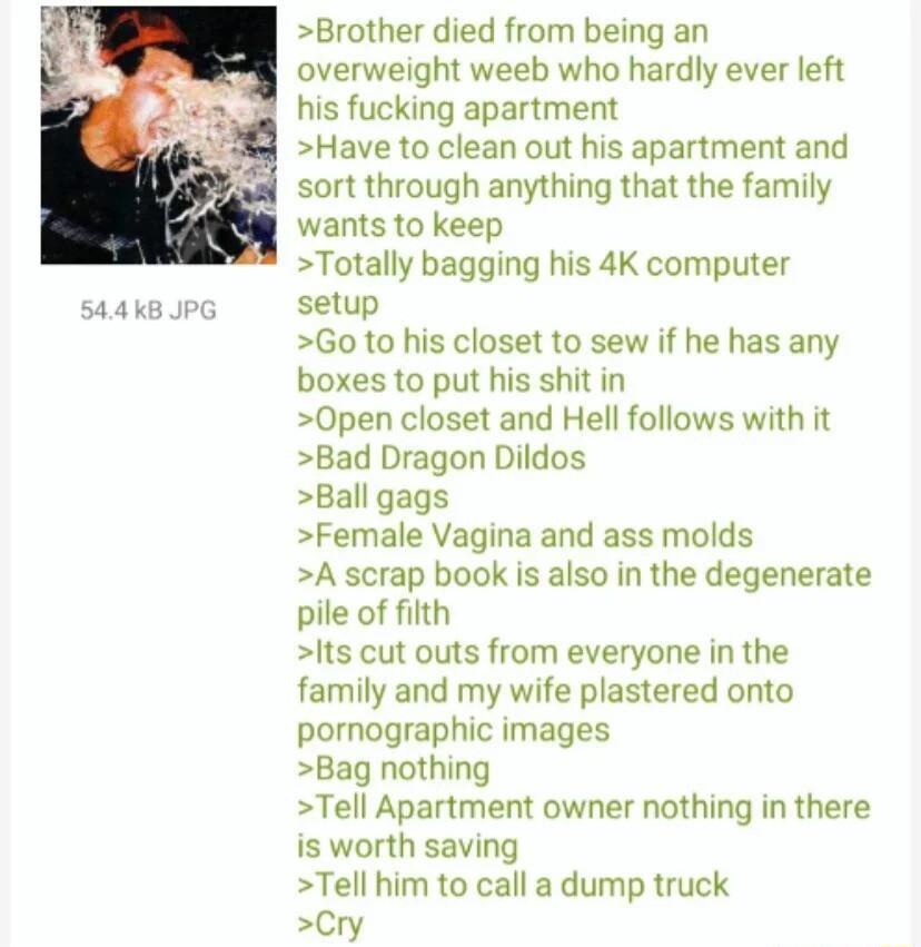 544K8 Brother died from being an overweight weeb who hardly ever left his fucking apartment Have to clean out his apartment and sort through anything that the family wants to keep Totally bagging his 4K computer setup Go to his closet to sew if he has any boxes to put his shit in 0Open closet and Hell follows with it Bad Dragon Dildos Ball gags Female Vagina and ass molds A scrap book is also in t