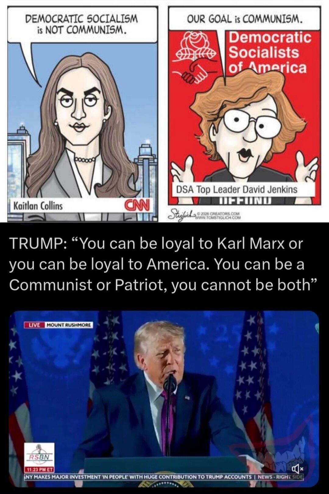 DEMOCRATIC SOCIALISM IS NOT COMMUNISM. Kaitlan Collins CNN. OUR GOAL IS COMMUNISM. Democratic Socialists of America. DSA Top Leader David Jenkins. TRUMP: “You can be loyal to Karl Marx or you can be loyal to America. You can be a Communist or Patriot, you cannot be both” LIVE MOUNT RUSHMORE RSBN 11:23 PM ET NY MAKES MAJOR INVESTMENT 'IN PEOPLE' WIT