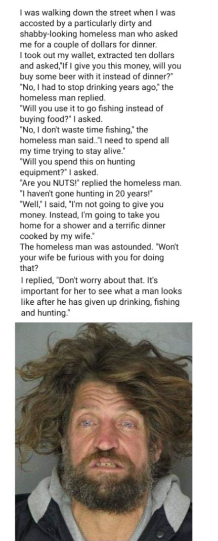 was walking down the street when was accosted by a particularly dirty and shabby looking homeless man who asked me for a couple of dollars for dinner I took out my wallet extracted ten dollars and askedIf give you this money will you buy some beer with it instead of dinner No had to stop drinking years ago the homeless man replied Will you use it to go fishing instead of buying food asked No dont 