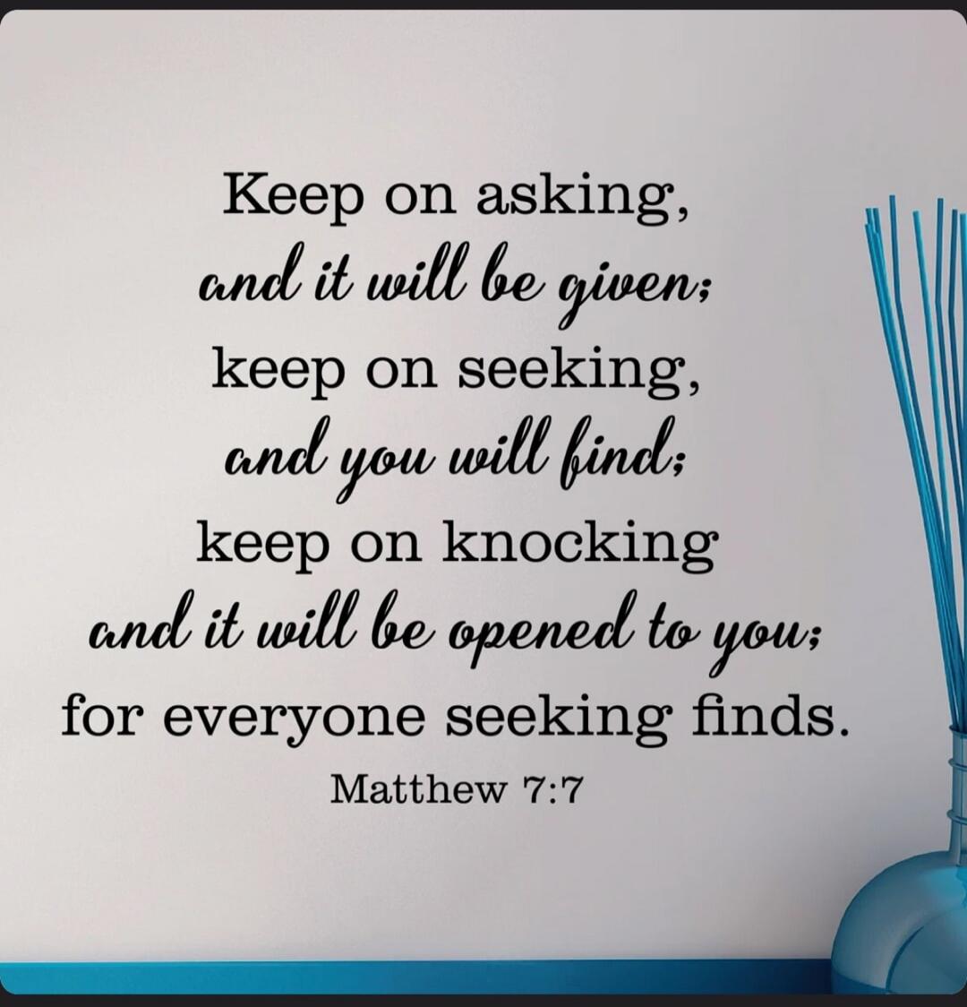 Keep on asking, and it will be given; keep on seeking, and you will find; keep on knocking and it will be opened to you; for everyone seeking finds. Matthew 7:7