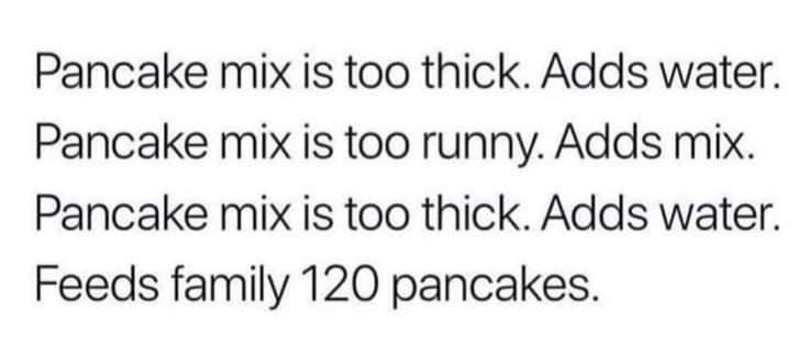 Pancake mix is too thick Adds water Pancake mix is too runny Adds mix Pancake mix is too thick Adds water Feeds family 120 pancakes