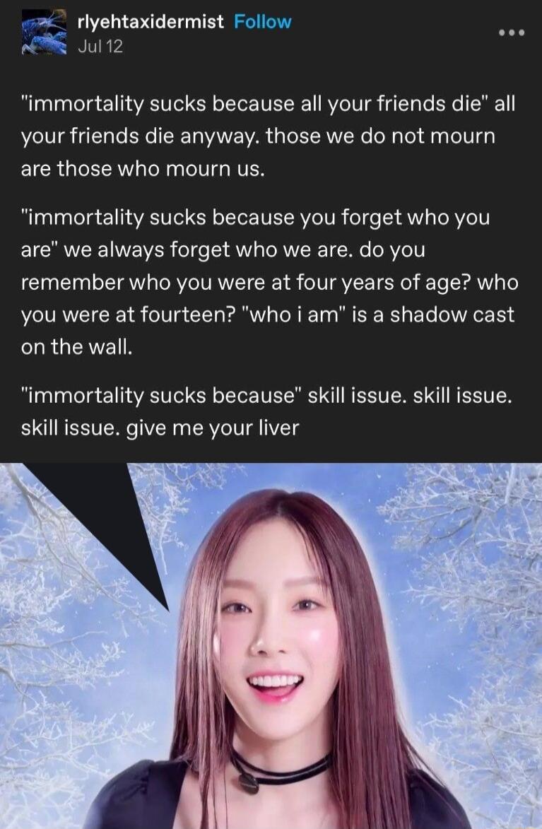 rlyehtaxidermist Follow Jul12 immortality sucks because all your friends die all your friends die anyway those we do not mourn ELCR QIR Ry IV NVEN immortality sucks because you forget who you EICRVEEINEWER o14e S 4 o RVTRE TN ORVZe 1T remember who you were at four years of age who you were at fourteen who i am is a shadow cast LRGEAVER immortality sucks because skill issue skill issue skill issue 