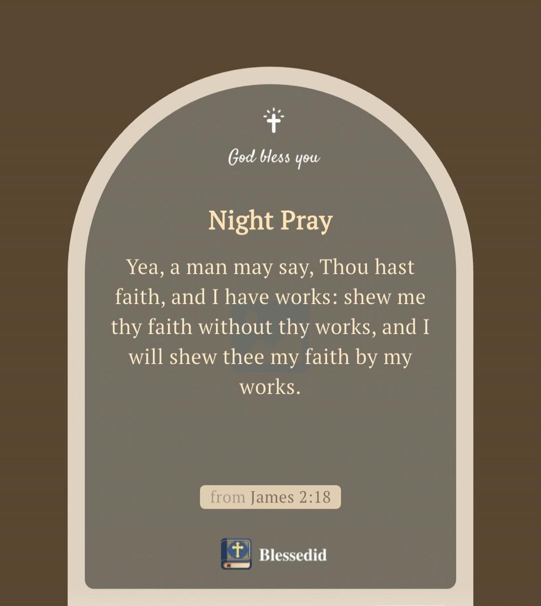 God bless you. Night Pray. Yea, a man may say, Thou hast faith, and I have works: shew me thy faith without thy works, and I will shew thee my faith by my works. From James 2:18. Blessedid.