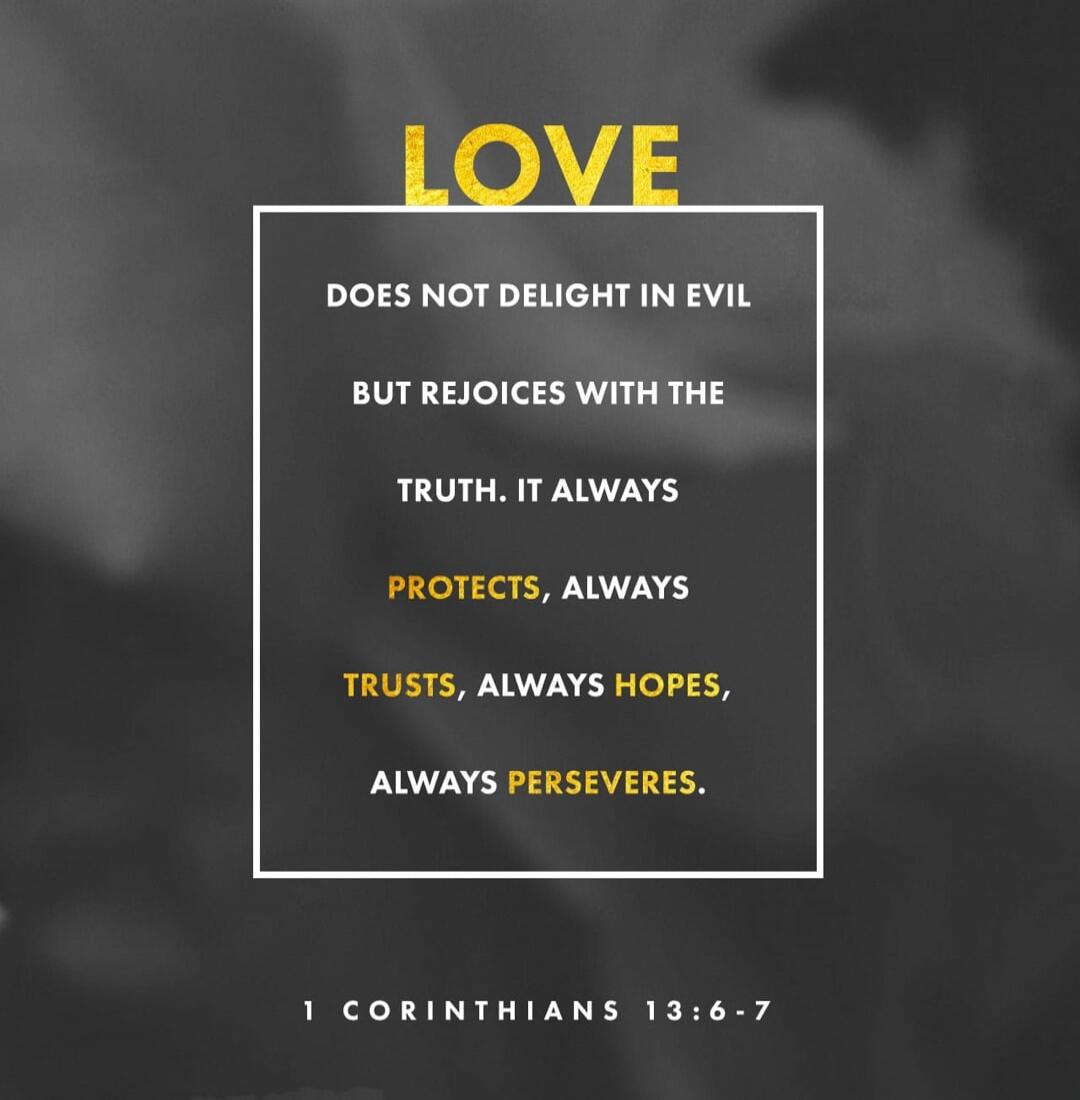 LOVE DOES NOT DELIGHT IN EVIL BUT REJOICES WITH THE TRUTH. IT ALWAYS PROTECTS, ALWAYS TRUSTS, ALWAYS HOPES, ALWAYS PERSEVERES. 1 CORINTHIANS 13:6-7