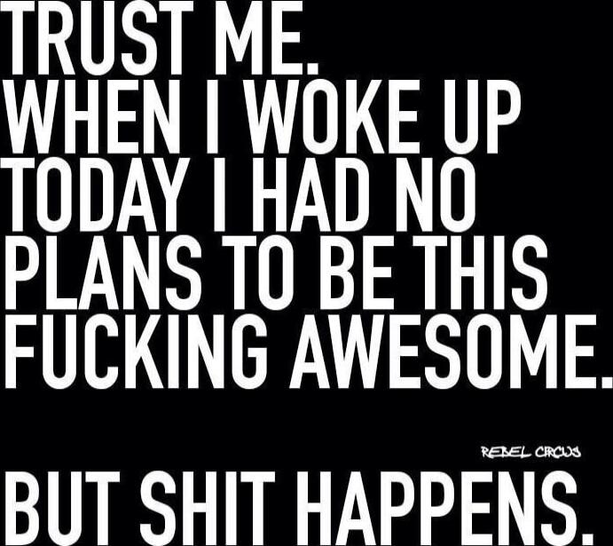 Trust me. When I woke up today I had no plans to be this fucking awesome. But shit happens.