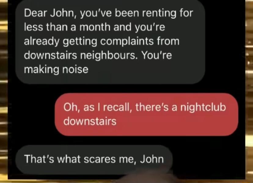 Dear John youve been renting for less than a month and youre already getting complaints from downstairs neighbours Youre making noise e Thats what scares me John e