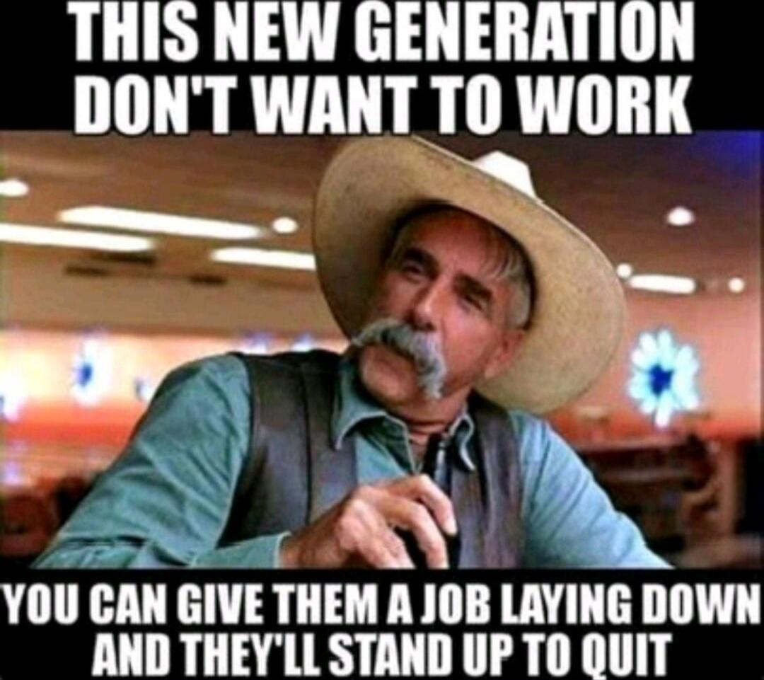 THIS NEW GENERATION DON'T WANT TO WORK
YOU CAN GIVE THEM A JOB LAYING DOWN AND THEY'LL STAND UP TO QUIT