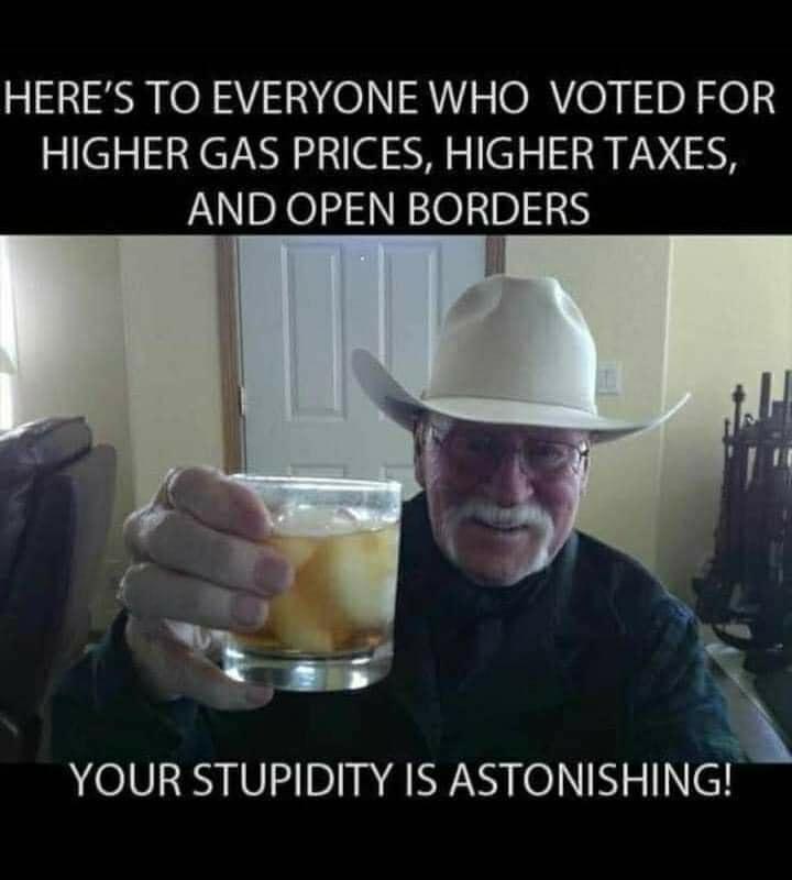 HERES TO EVERYONE WHO VOTED FOR HIGHER GAS PRICES HIGHER TAXES AND OPEN BORDERS I f YOUR STUPIDITY IS ASTONISHING