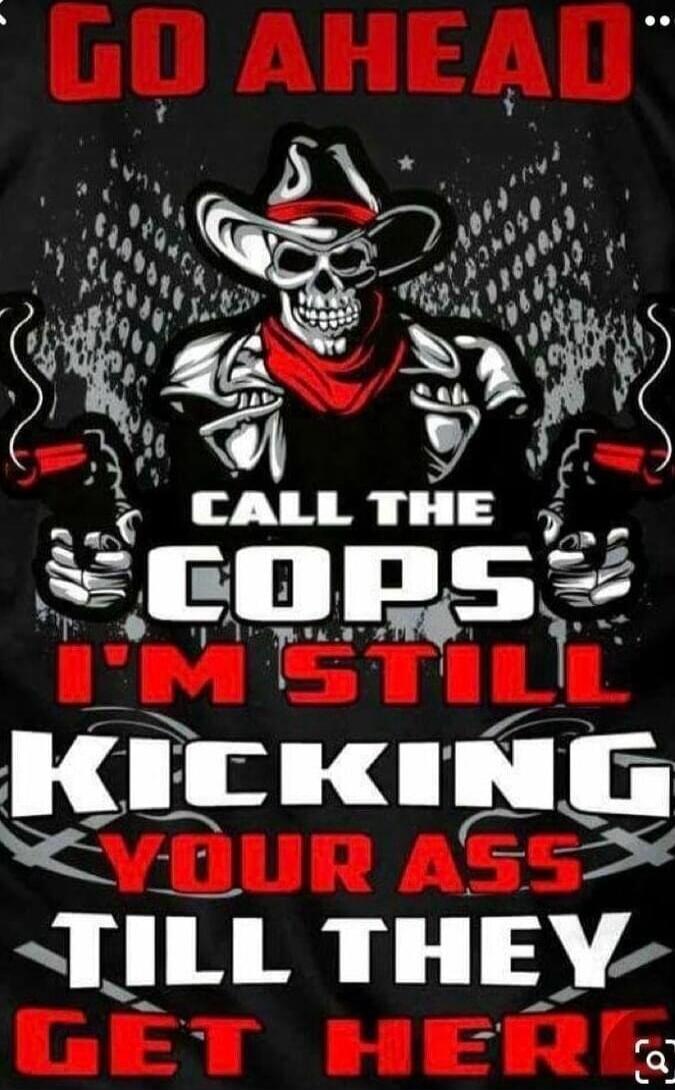 GO AHEAD CALL THE COPS I'M STILL KICKING YOUR ASS TILL THEY GET HERE