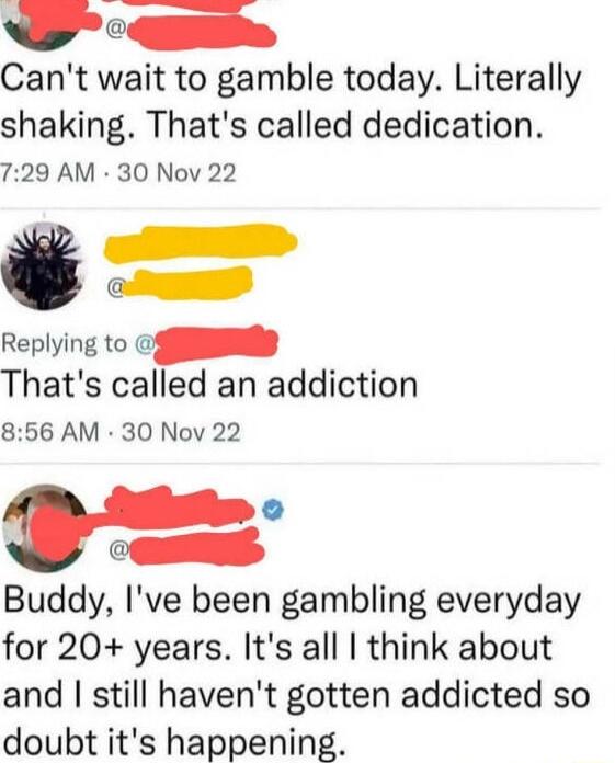 O o Cant wait to gamble today Literally shaking Thats called dedication 729 AM 30 Nov 22 e e Replying to S Thats called an addiction 856 AM 30 Nov 22 Buddy Ive been gambling everyday for 20 years Its all think about and still havent gotten addicted so doubt its happening