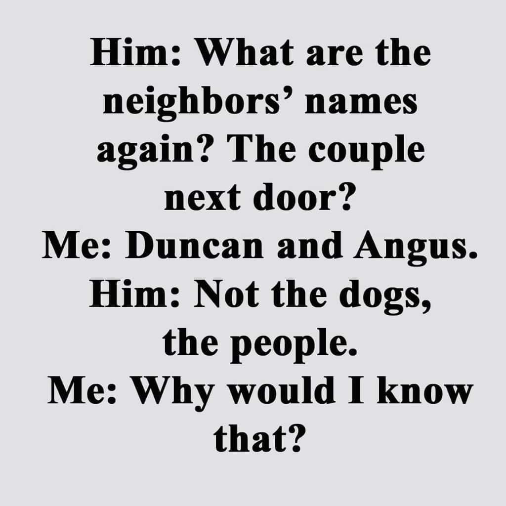 Him What are the neighbors names again The couple next door Me Duncan and Angus Him Not the dogs the people Me Why would I know that