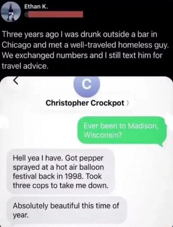 Ethan K. Three years ago I was drunk outside a bar in Chicago and met a well-traveled homeless guy. We exchanged numbers and I still text him for travel advice. Christopher Crockpot. Ever been to Madison, Wisconsin? Hell yea I have. Got pepper sprayed at a hot air balloon festival back in 1998. Took three cops to take me down. Absolutely beautiful 