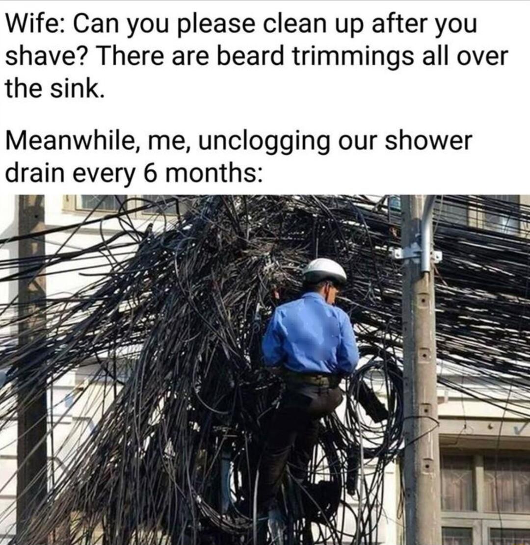 Wife Can you please clean up after you shave There are beard trimmings all over the sink Meanwhile me unclogging our shower drain every 6 m