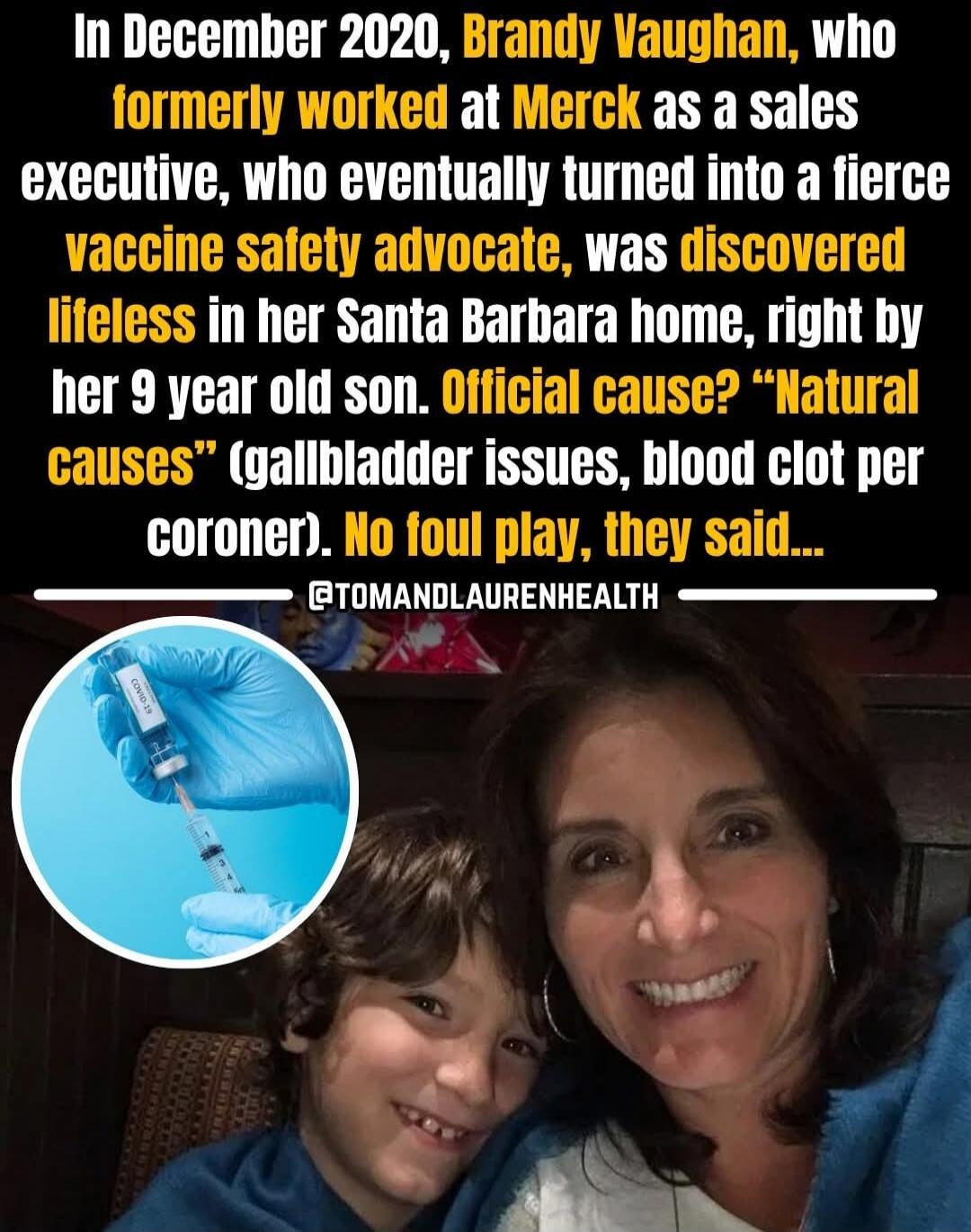 In December 2020, Brandy Vaughan, who formerly worked at Merck as a sales executive, who eventually turned into a fierce vaccine safety advocate, was discovered lifeless in her Santa Barbara home, right by her 9 year old son. Official cause? 