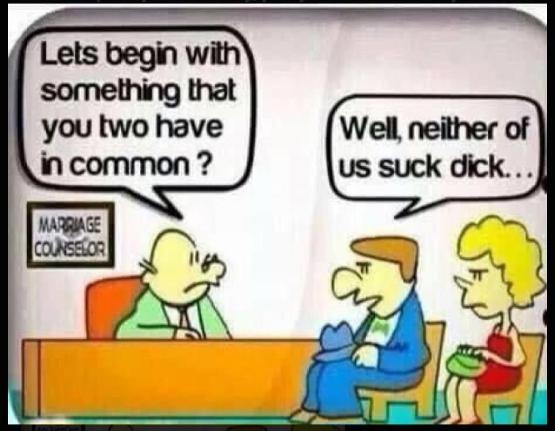 Lets begin with something that you two have in common? MARRIAGE COUNSELOR Well, neither of us suck dick...
