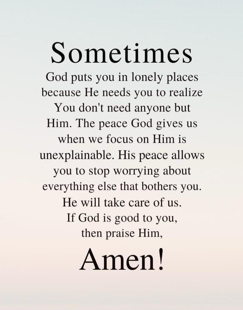 Sometimes God puts you in lonely places because He needs you to realize You don't need anyone but Him. The peace God gives us when we focus on Him is unexplainable. His peace allows you to stop worrying about everything else that bothers you. He will take care of us. If God is good to you, then praise Him, Amen!