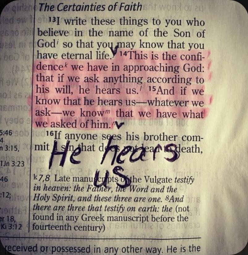 The Certainties of Faith 13 I write these things to you who believe in the name of the Son of God so that you may know that you have eternal life. 14 This is the confidence we have in approaching God: that if we ask anything according to his will, he hears us. 15 And if we know that he hears us—whatever we ask—we know that we have what we asked of 