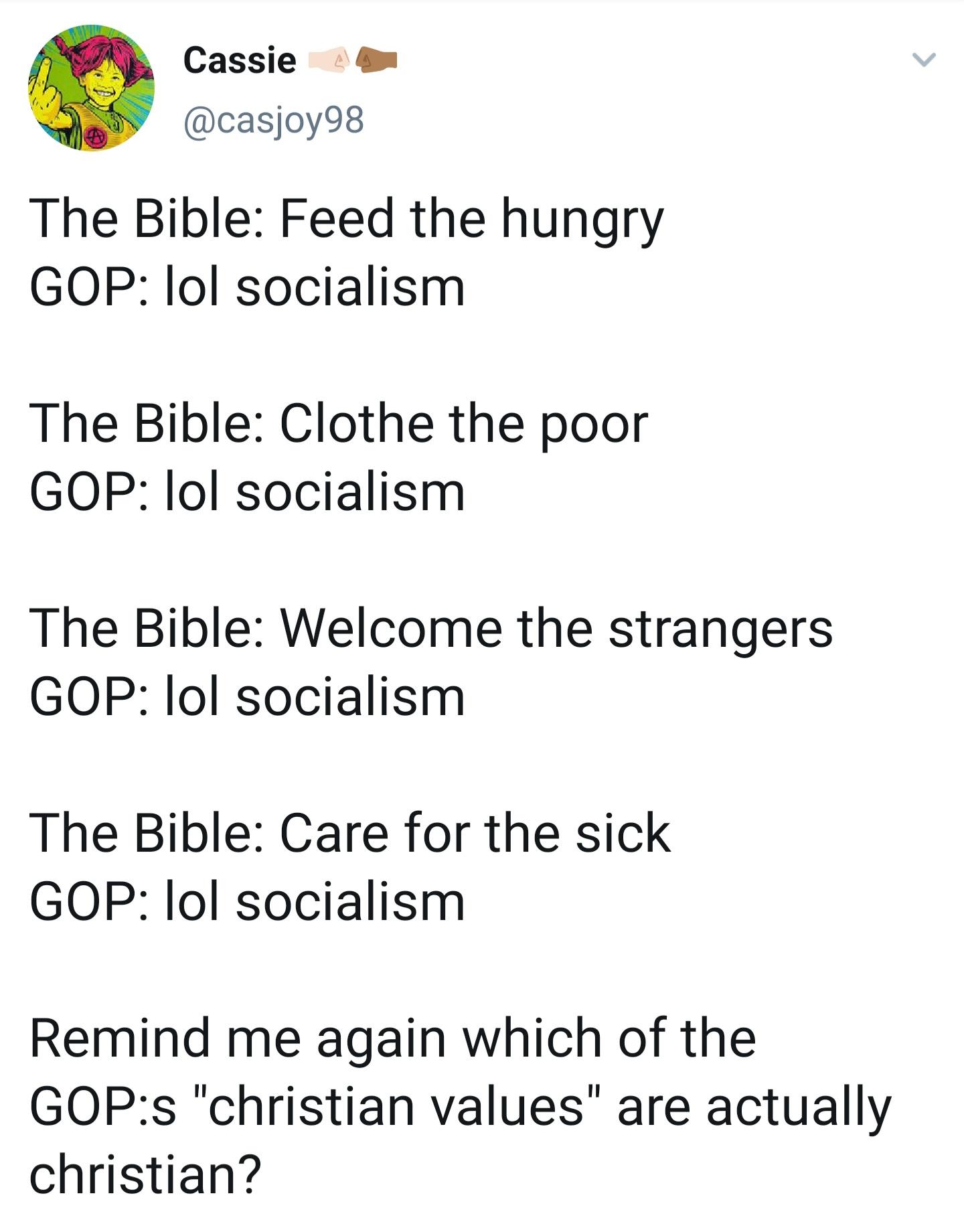 Cassie casjoy98 The Bible Feed the hungry GOP lol socialism The Bible Clothe the poor GOP lol socialism The Bible Welcome the strangers GOP lol socialism The Bible Care for the sick GOP lol socialism Remind me again which of the GOPs christian values are actually christian