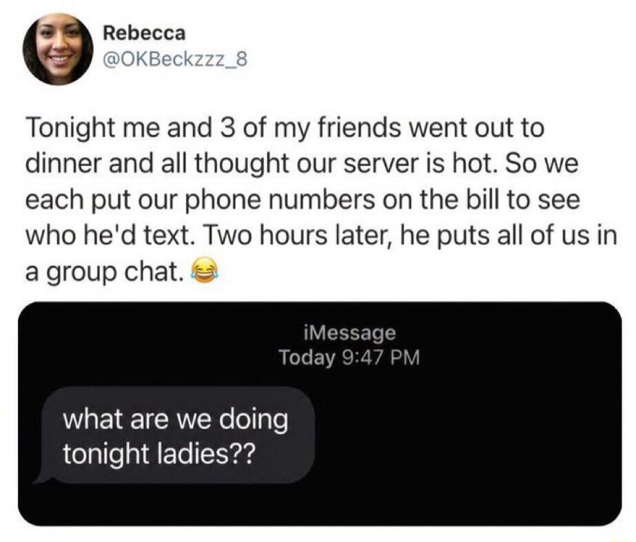 Tonight me and 3 of my friends went out to dinner and all thought our server is hot. So we each put our phone numbers on the bill to see who he'd text. Two hours later, he puts all of us in a group chat. What are we doing tonight ladies??