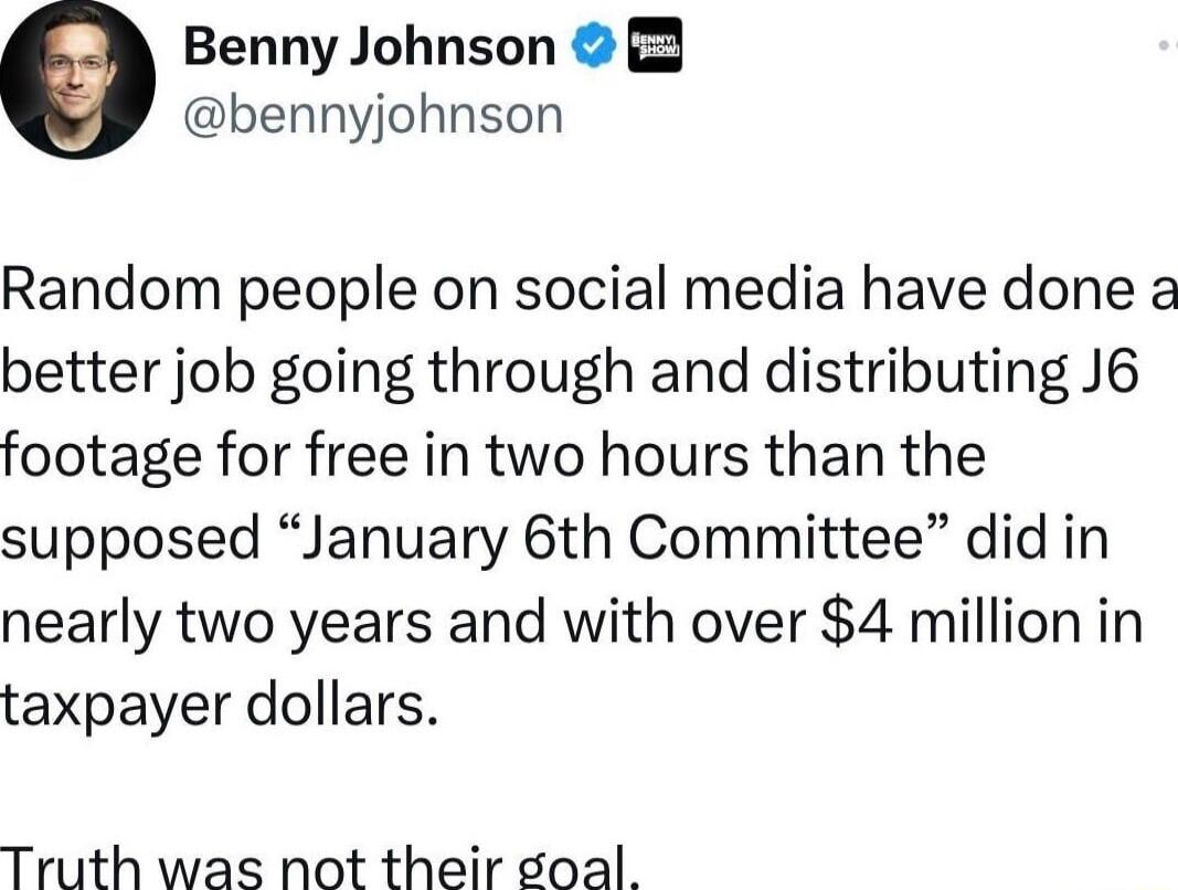 Benny Johnson 2 bennyjohnson Random people on social media have done a better job going through and distributing J6 footage for free in two hours than the supposed January 6th Committee did in nearly two years and with over 4 million in taxpayer dollars Truth was not their soal