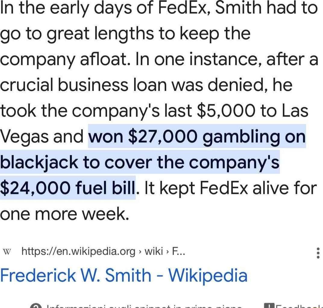 In the early days of FedEx Smith had to go to great lengths to keep the company afloat In one instance after a crucial business loan was denied he took the companys last 5000 to Las Vegas and won 27000 gambling on blackjack to cover the companys 24000 fuel bill It kept FedEx alive for one more week W httpsenwikipediaorg wiki F Frederick W Smith Wikipedia o