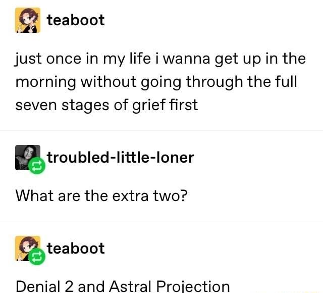 m teaboot just once in my life i wanna get up in the morning without going through the full seven stages of grief first Btroubled little loner What are the extra two mteaboot Denial 2 and Astral Proiection