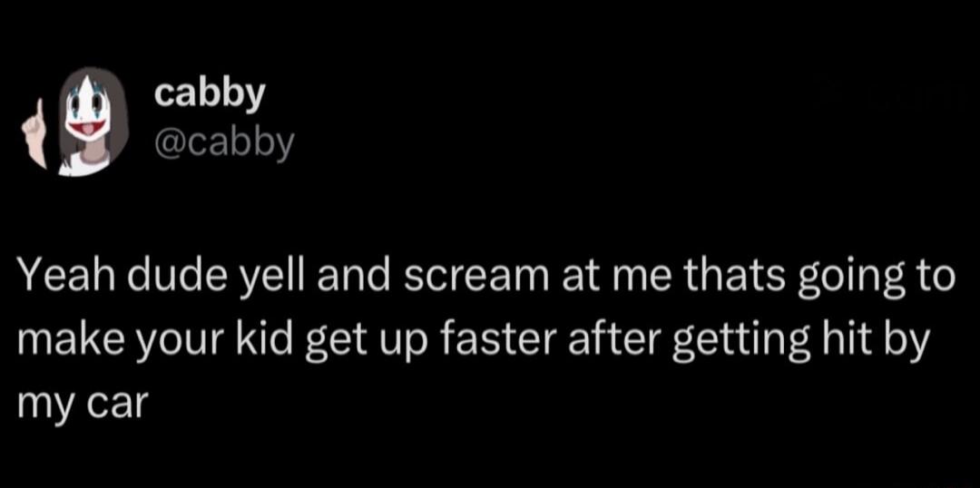 Yeah dude yell and scream at me thats going to make your kid get up faster after getting hit by my car